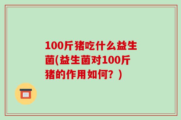 100斤猪吃什么益生菌(益生菌对100斤猪的作用如何？)