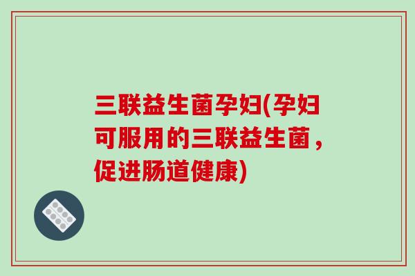 三联益生菌孕妇(孕妇可服用的三联益生菌，促进肠道健康)
