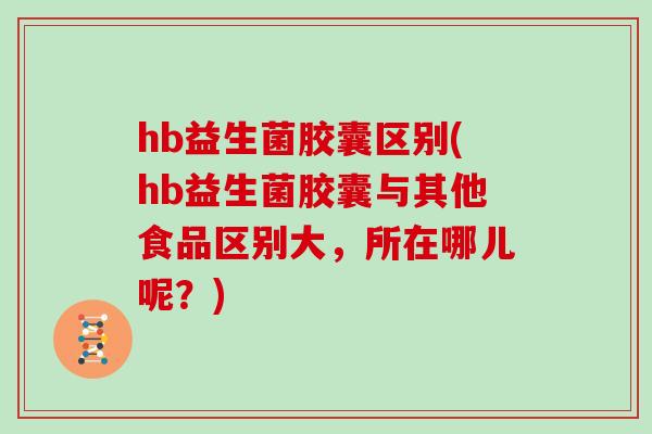 hb益生菌胶囊区别(hb益生菌胶囊与其他食品区别大，所在哪儿呢？)
