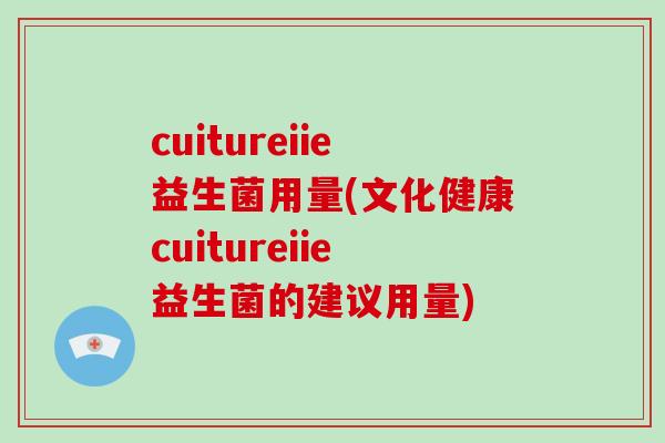 cuitureiie益生菌用量(文化健康cuitureiie益生菌的建议用量)