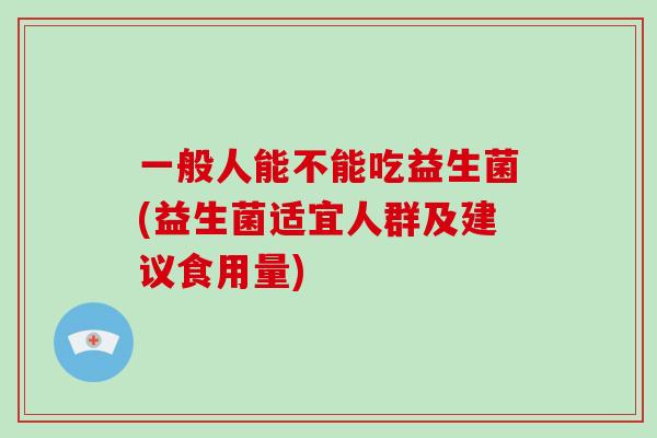 一般人能不能吃益生菌(益生菌适宜人群及建议食用量) 一般人能不能吃益生菌(益生菌适宜人群及建议食用量)