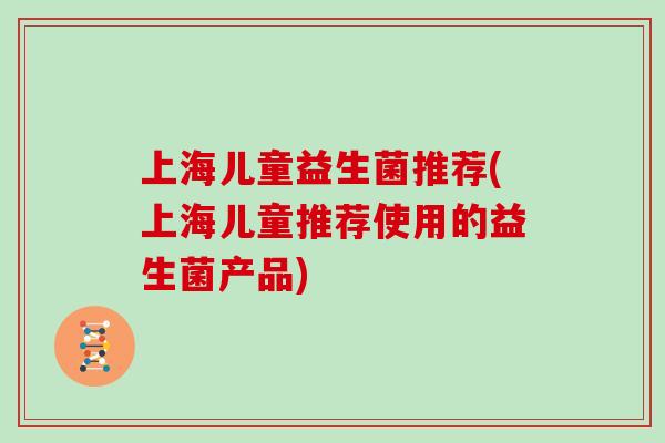 上海儿童益生菌推荐(上海儿童推荐使用的益生菌产品) 上海儿童益生菌推荐(上海儿童推荐使用的益生菌产品)