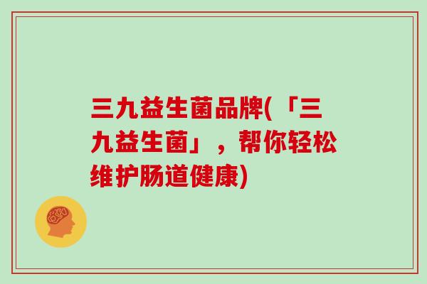三九益生菌品牌(「三九益生菌」，帮你轻松维护肠道健康)