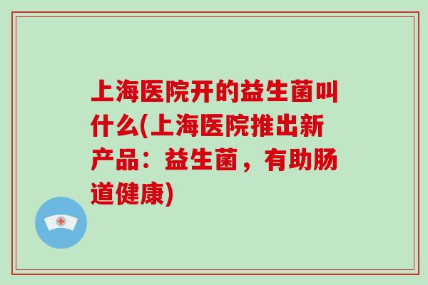 上海医院开的益生菌叫什么(上海医院推出新产品：益生菌，有助肠道健康)