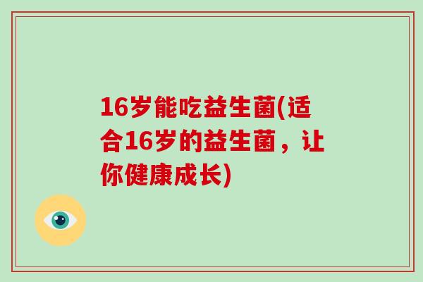 16岁能吃益生菌(适合16岁的益生菌,让你健康成长) 16岁能吃益生菌(适合16岁的益生菌,让你健康成长)