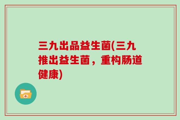 三九出品益生菌(三九推出益生菌，重构肠道健康)