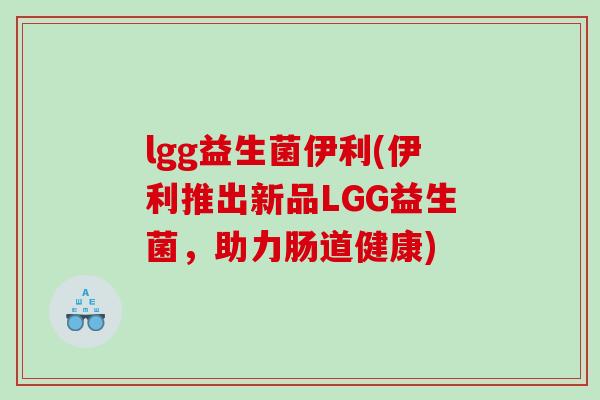 lgg益生菌伊利(伊利推出新品LGG益生菌，助力肠道健康)