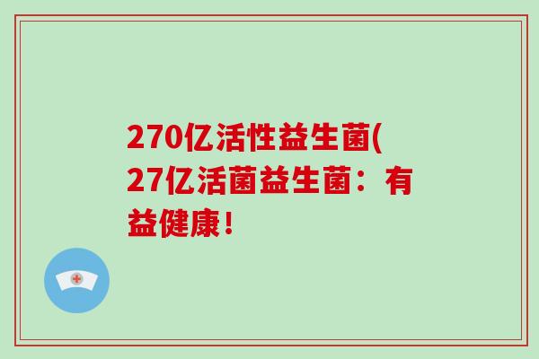 270亿活性益生菌(27亿活菌益生菌：有益健康！