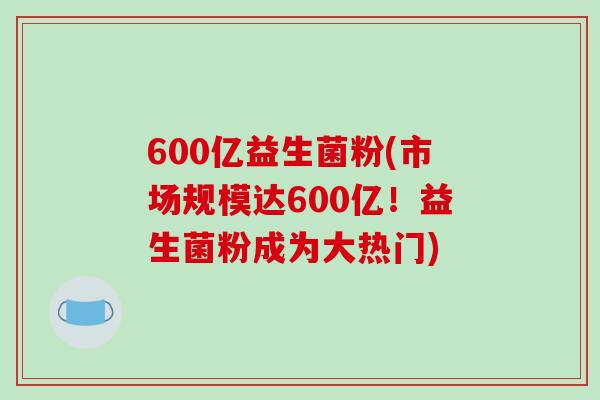 600亿益生菌粉(市场规模达600亿！益生菌粉成为大热门)