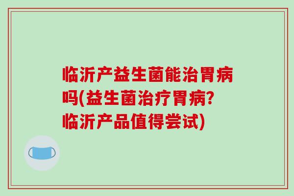 临沂产益生菌能治胃病吗(益生菌治疗胃病？临沂产品值得尝试)