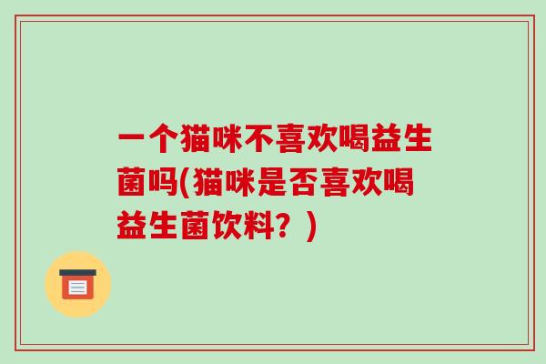 一个猫咪不喜欢喝益生菌吗(猫咪是否喜欢喝益生菌饮料？)