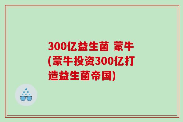 300亿益生菌 蒙牛(蒙牛投资300亿打造益生菌帝国)