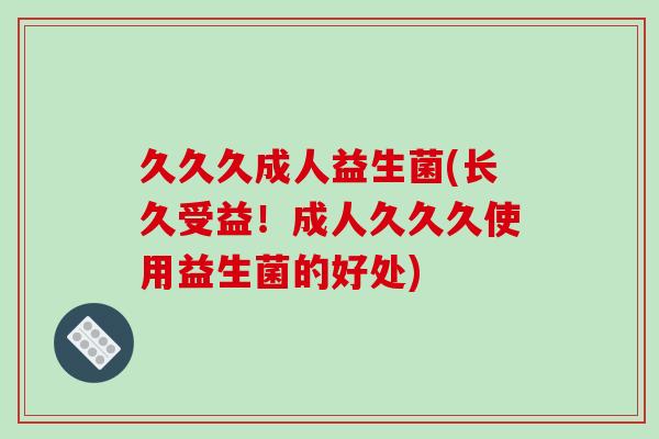 久久久成人益生菌(长久受益！成人久久久使用益生菌的好处)