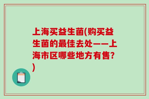 上海买益生菌(购买益生菌的佳去处——上海市区哪些地方有售?) 上海买益生菌(购买益生菌的佳去处——上海市区哪些地方有售?)