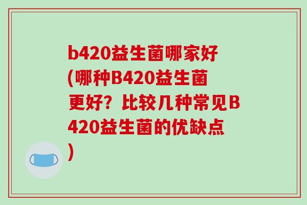 b420益生菌哪家好(哪种B420益生菌更好?比较几种常见B420益生菌的优缺点) b420益生菌哪家好(哪种B420益生菌更好?比较几种常见B420益生菌的优缺点)