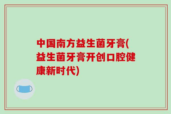 中国南方益生菌牙膏(益生菌牙膏开创口腔健康新时代)