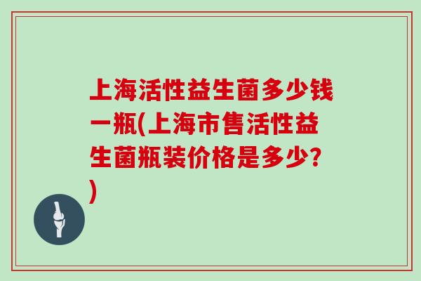 上海活性益生菌多少钱一瓶(上海市售活性益生菌瓶装价格是多少？)