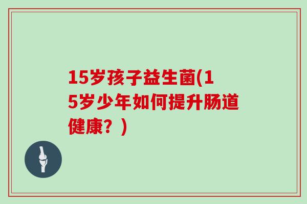 15岁孩子益生菌(15岁少年如何提升肠道健康？)