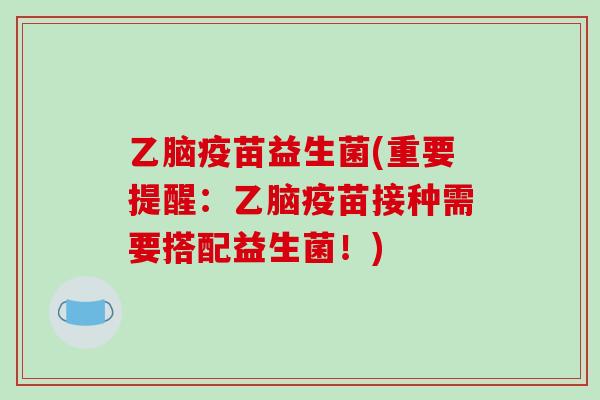 乙脑疫苗益生菌(重要提醒：乙脑疫苗接种需要搭配益生菌！)