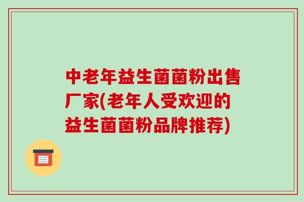 中老年益生菌菌粉出售厂家(老年人受欢迎的益生菌菌粉品牌推荐)