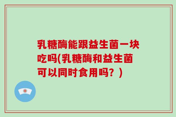 乳糖酶能跟益生菌一块吃吗(乳糖酶和益生菌可以同时食用吗？)