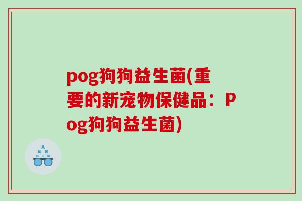 pog狗狗益生菌(重要的新宠物保健品：Pog狗狗益生菌)