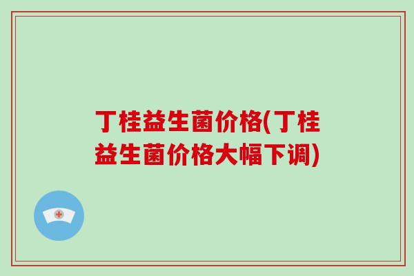 丁桂益生菌价格(丁桂益生菌价格大幅下调)