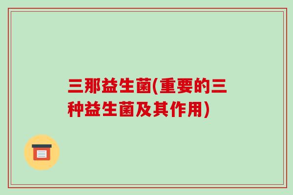 三那益生菌(重要的三种益生菌及其作用)