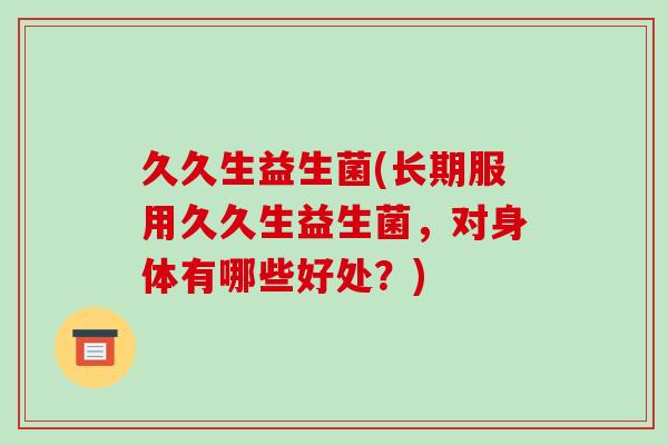久久生益生菌(长期服用久久生益生菌，对身体有哪些好处？)