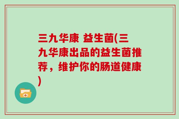 三九华康 益生菌(三九华康出品的益生菌推荐，维护你的肠道健康)