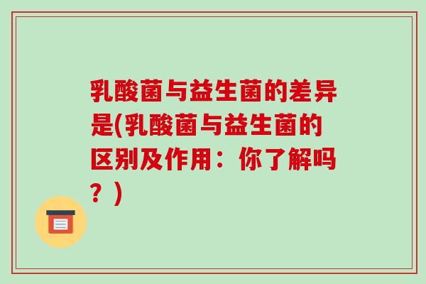 乳酸菌与益生菌的差异是(乳酸菌与益生菌的区别及作用：你了解吗？)