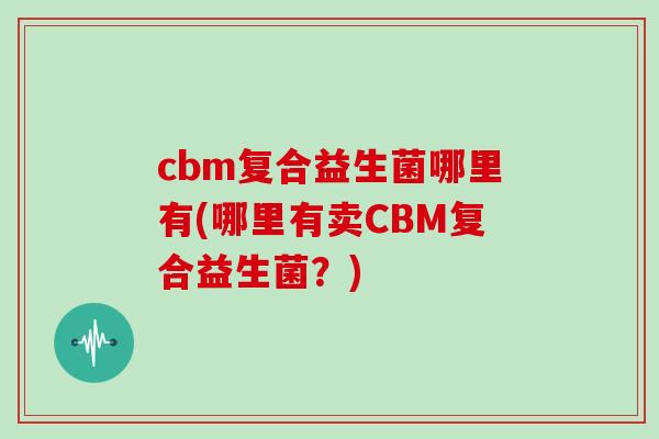 cbm复合益生菌哪里有(哪里有卖CBM复合益生菌?) cbm复合益生菌哪里有(哪里有卖CBM复合益生菌?)