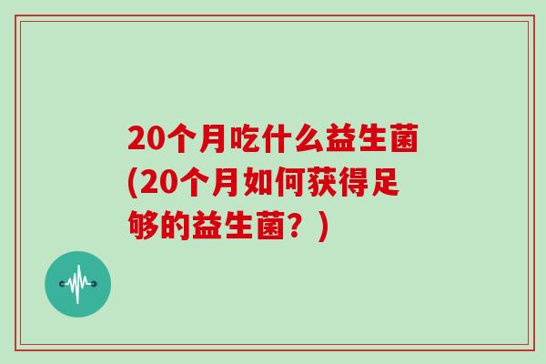 20个月吃什么益生菌(20个月如何获得足够的益生菌?) 20个月吃什么益生菌(20个月如何获得足够的益生菌?)