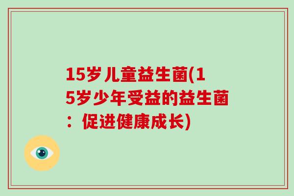 15岁儿童益生菌(15岁少年受益的益生菌:促进健康成长) 15岁儿童益生菌(15岁少年受益的益生菌:促进健康成长)