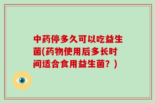 中药停多久可以吃益生菌(药物使用后多长时间适合食用益生菌？)