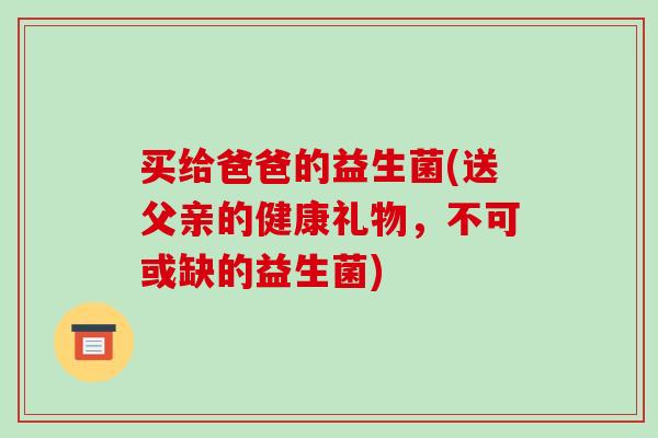 买给爸爸的益生菌(送父亲的健康礼物，不可或缺的益生菌)