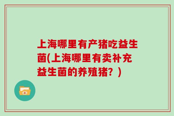 上海哪里有产猪吃益生菌(上海哪里有卖补充益生菌的养殖猪?) 上海哪里有产猪吃益生菌(上海哪里有卖补充益生菌的养殖猪?)