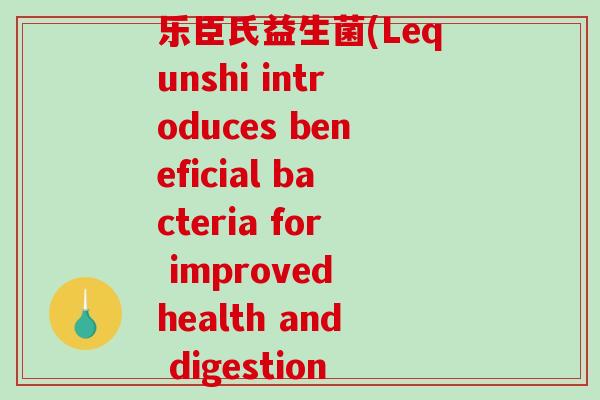 乐臣氏益生菌(Lequnshi introduces beneficial bacteria for improved health and digestion