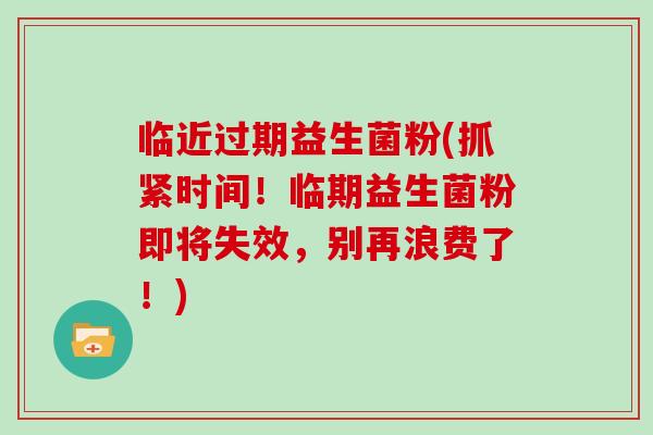临近过期益生菌粉(抓紧时间！临期益生菌粉即将失效，别再浪费了！)