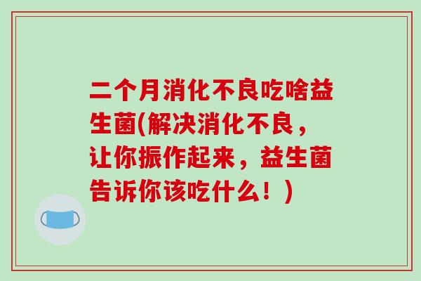 二个月消化不良吃啥益生菌(解决消化不良，让你振作起来，益生菌告诉你该吃什么！)