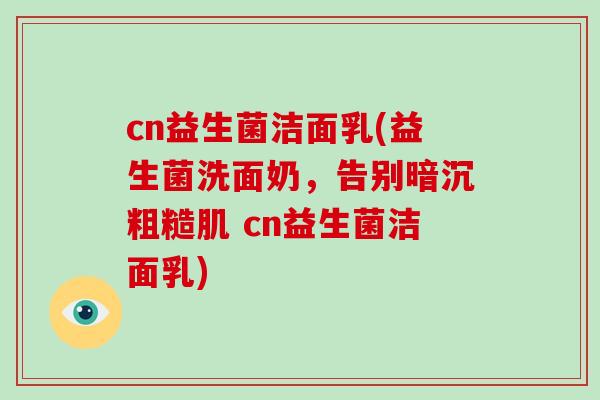 cn益生菌洁面乳(益生菌洗面奶，告别暗沉粗糙肌 cn益生菌洁面乳)