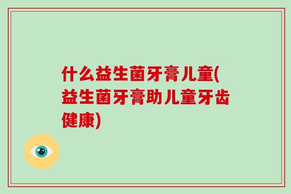 什么益生菌牙膏儿童(益生菌牙膏助儿童牙齿健康)