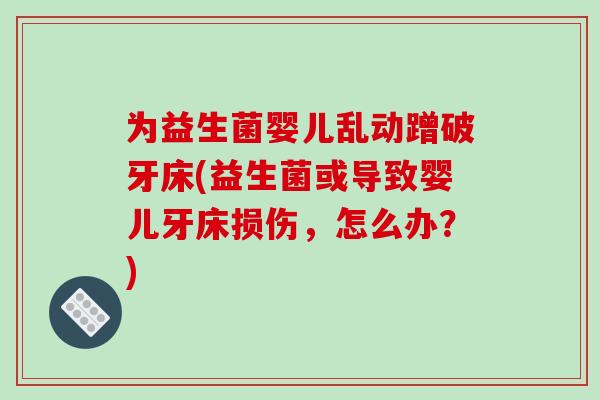 为益生菌婴儿乱动蹭破牙床(益生菌或导致婴儿牙床损伤，怎么办？)