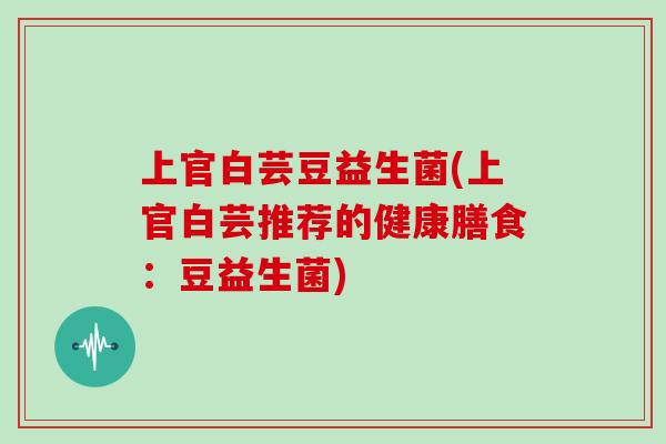 上官白芸豆益生菌(上官白芸推荐的健康膳食：豆益生菌)