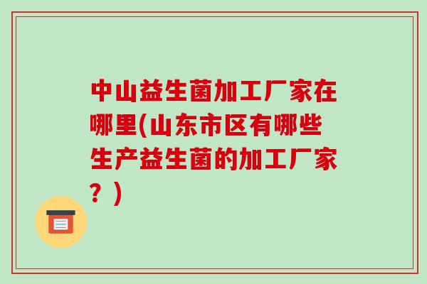 中山益生菌加工厂家在哪里(山东市区有哪些生产益生菌的加工厂家？)
