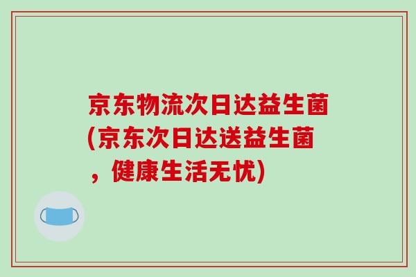 京东物流次日达益生菌(京东次日达送益生菌，健康生活无忧)