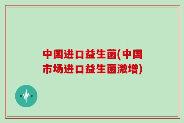中国进口益生菌(中国市场进口益生菌激增)