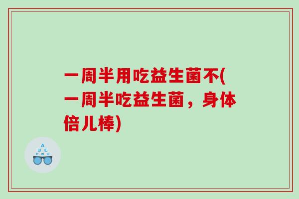 一周半用吃益生菌不(一周半吃益生菌，身体倍儿棒)