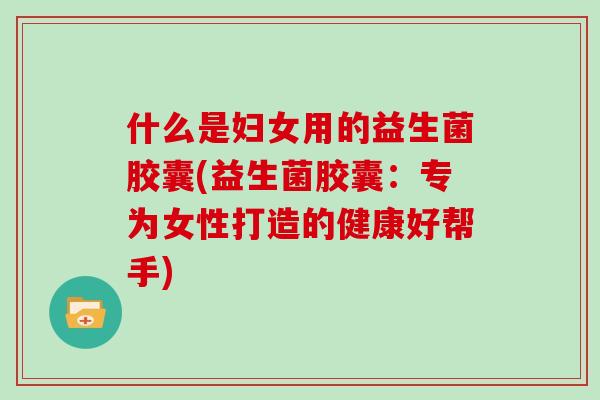 什么是妇女用的益生菌胶囊(益生菌胶囊：专为女性打造的健康好帮手)