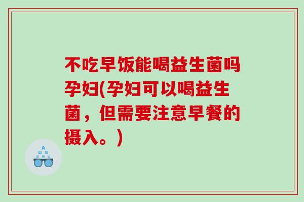 不吃早饭能喝益生菌吗孕妇(孕妇可以喝益生菌，但需要注意早餐的摄入。)